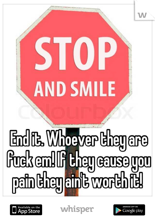 End it. Whoever they are fuck em! If they cause you pain they ain't worth it! 