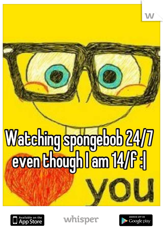 Watching spongebob 24/7 even though I am 14/f :|