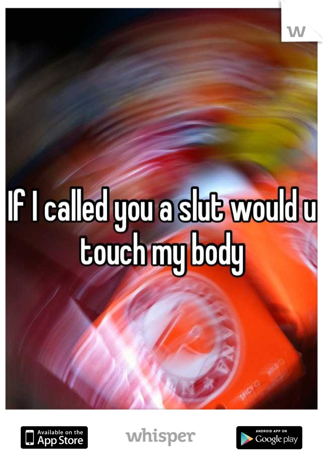 If I called you a slut would u touch my body