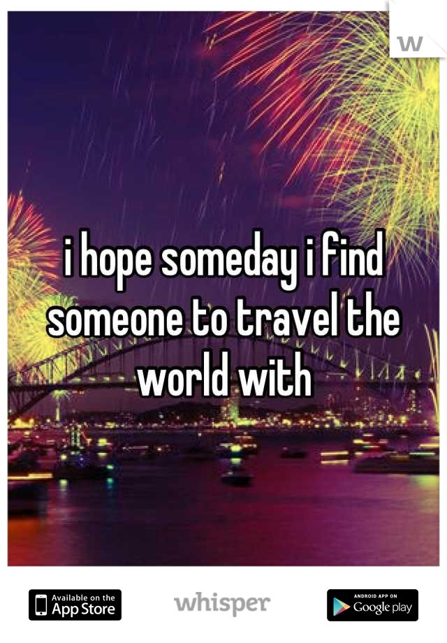 i hope someday i find 
someone to travel the world with