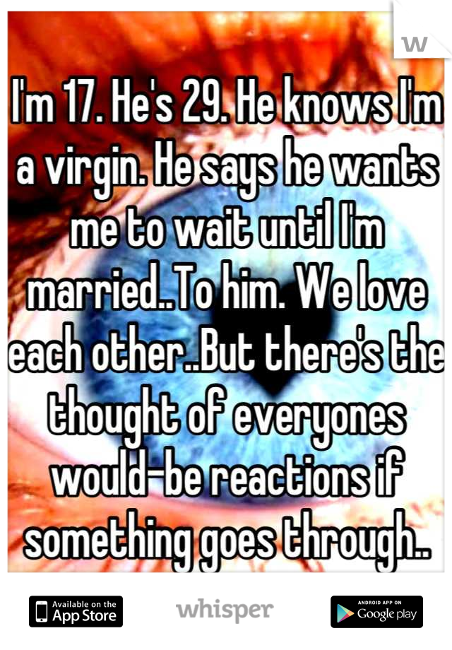 I'm 17. He's 29. He knows I'm a virgin. He says he wants me to wait until I'm married..To him. We love each other..But there's the thought of everyones would-be reactions if something goes through..