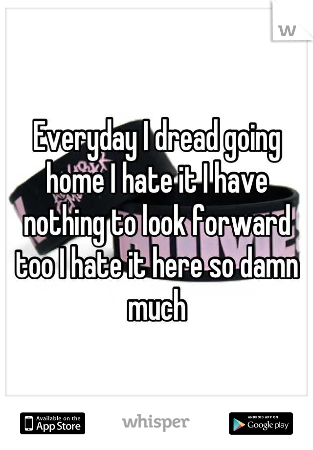 Everyday I dread going home I hate it I have nothing to look forward too I hate it here so damn much