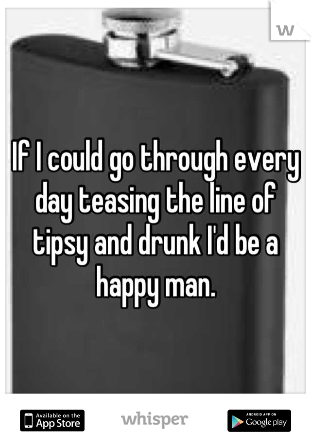 If I could go through every day teasing the line of tipsy and drunk I'd be a happy man.