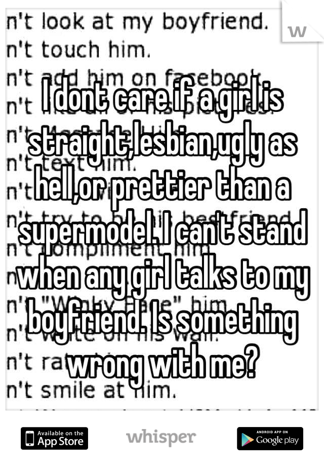 I dont care if a girl is straight,lesbian,ugly as hell,or prettier than a supermodel. I can't stand when any girl talks to my boyfriend. Is something wrong with me?