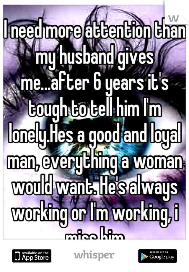 I need more attention than my husband gives me...after 6 years it's tough to tell him I'm lonely.Hes a good and loyal man, everything a woman would want. He's always working or I'm working, i miss him