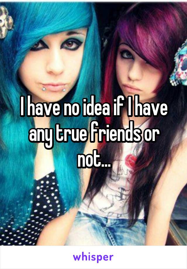 I have no idea if I have any true friends or not...