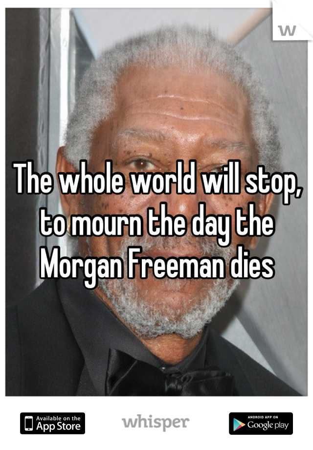 The whole world will stop, to mourn the day the Morgan Freeman dies
