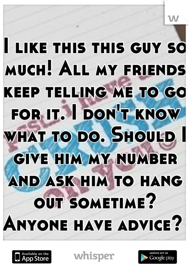 I like this this guy so much! All my friends keep telling me to go for it. I don't know what to do. Should I give him my number and ask him to hang out sometime? Anyone have advice? 