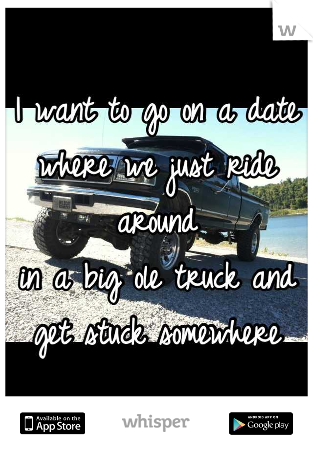 I want to go on a date 
where we just ride around 
in a big ole truck and 
get stuck somewhere