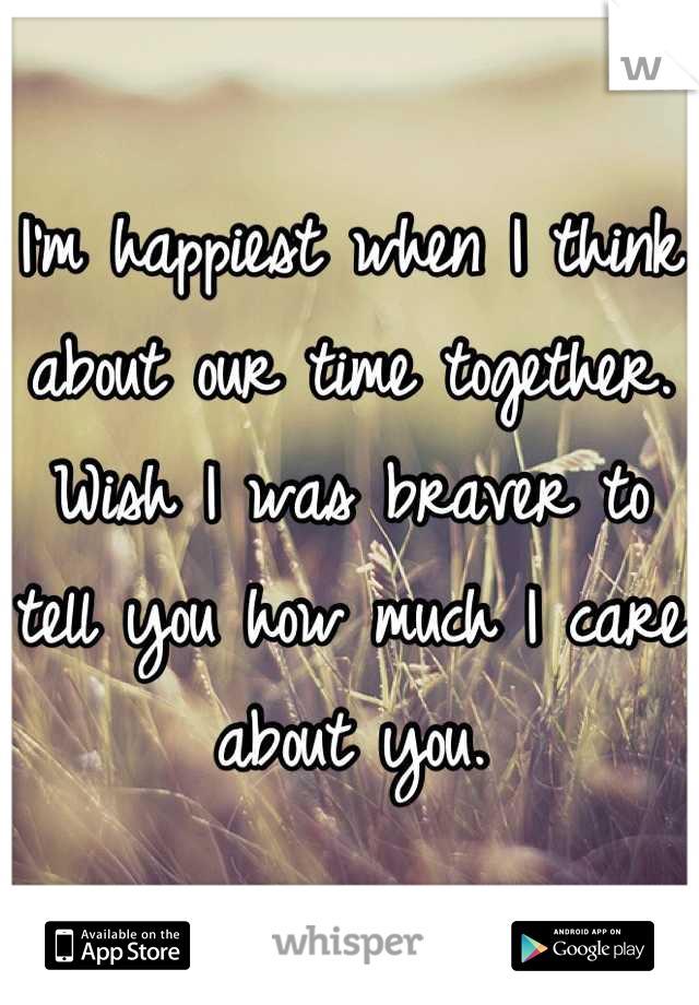 I'm happiest when I think about our time together.  Wish I was braver to tell you how much I care about you.