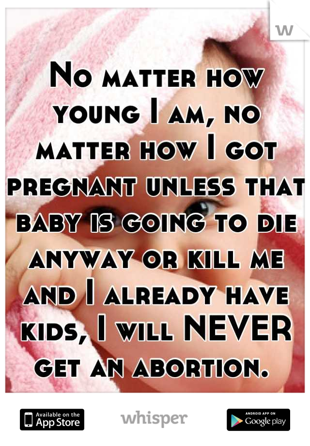 No matter how young I am, no matter how I got pregnant unless that baby is going to die anyway or kill me and I already have kids, I will NEVER get an abortion. 
