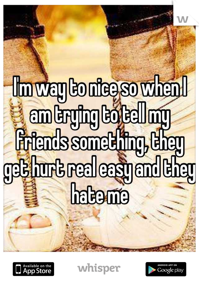 I'm way to nice so when I am trying to tell my friends something, they get hurt real easy and they hate me