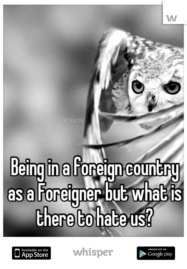 Being in a foreign country as a Foreigner but what is there to hate us?