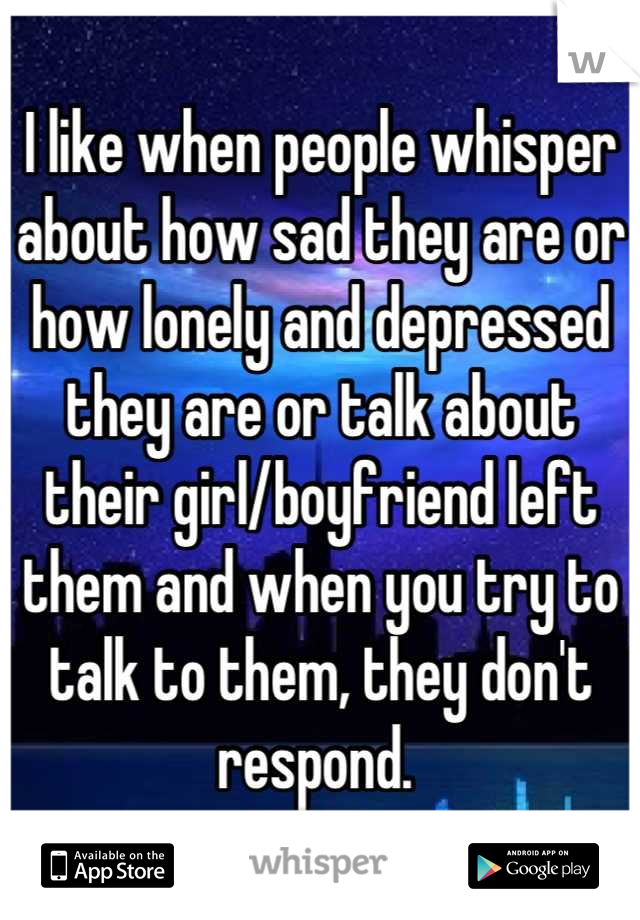 I like when people whisper about how sad they are or how lonely and depressed they are or talk about their girl/boyfriend left them and when you try to talk to them, they don't respond. 