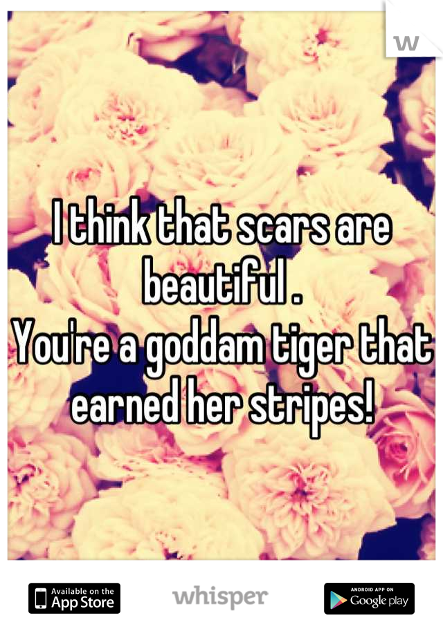 I think that scars are beautiful .
You're a goddam tiger that earned her stripes!