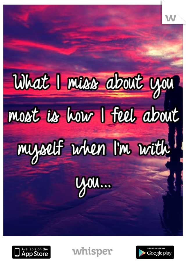What I miss about you most is how I feel about myself when I'm with you...