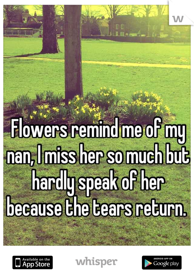 Flowers remind me of my nan, I miss her so much but hardly speak of her because the tears return. 