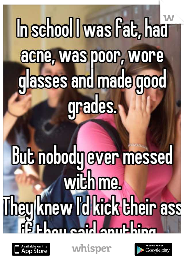 In school I was fat, had acne, was poor, wore glasses and made good grades. 

But nobody ever messed with me. 
They knew I'd kick their ass if they said anything. 