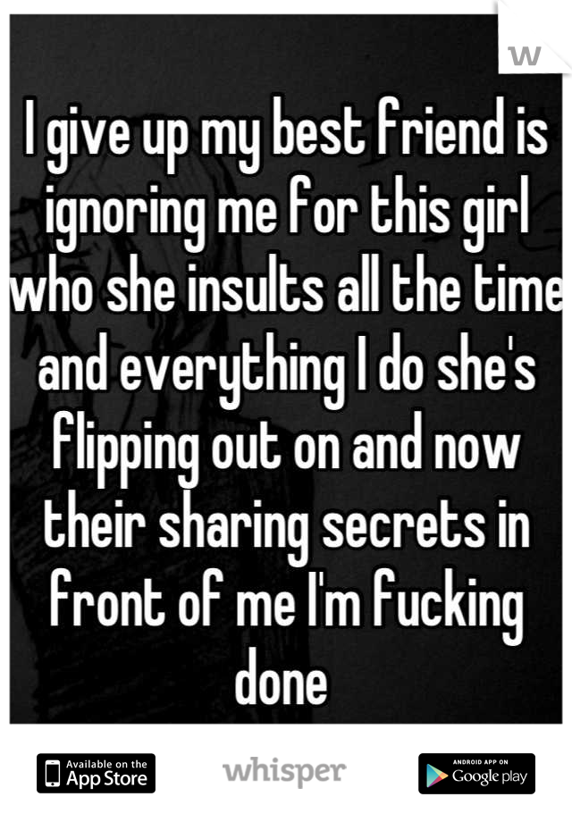 I give up my best friend is ignoring me for this girl who she insults all the time and everything I do she's flipping out on and now their sharing secrets in front of me I'm fucking done 