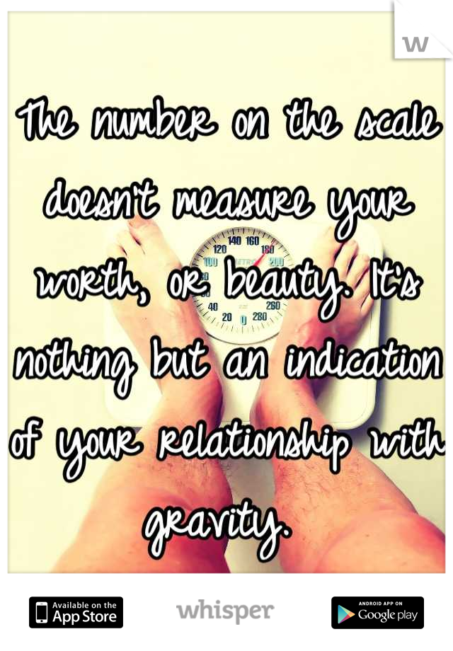 The number on the scale doesn't measure your worth, or beauty. It's nothing but an indication of your relationship with gravity. 