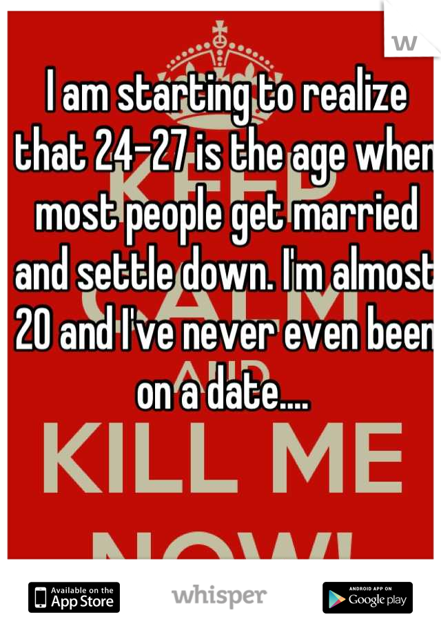 I am starting to realize that 24-27 is the age when most people get married and settle down. I'm almost 20 and I've never even been on a date.... 