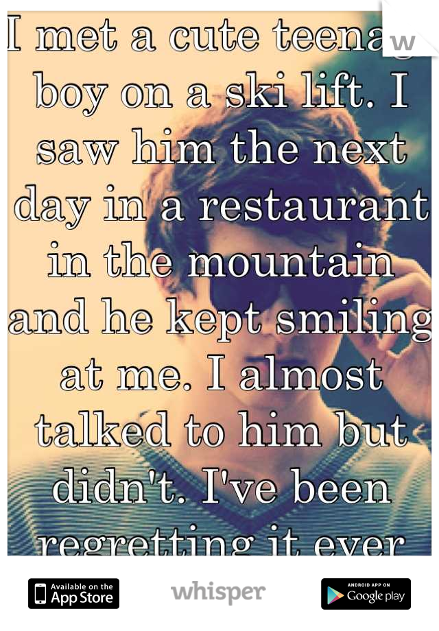 I met a cute teenage boy on a ski lift. I saw him the next day in a restaurant in the mountain and he kept smiling at me. I almost talked to him but didn't. I've been regretting it ever since. 