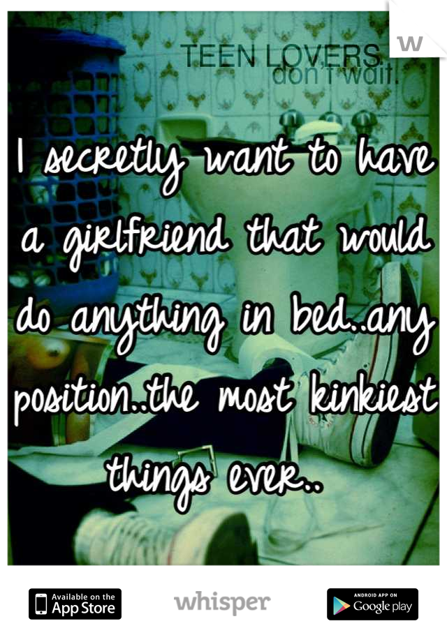I secretly want to have a girlfriend that would do anything in bed..any position..the most kinkiest things ever.. 