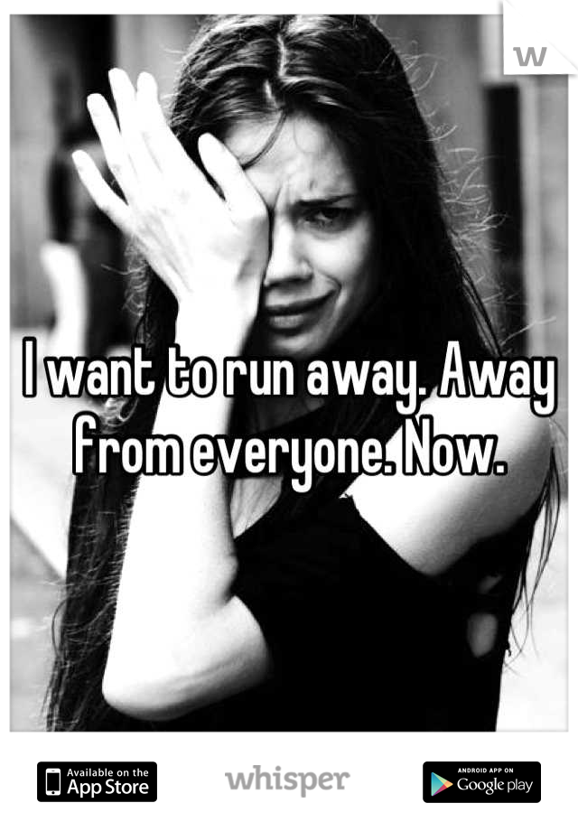 I want to run away. Away from everyone. Now.