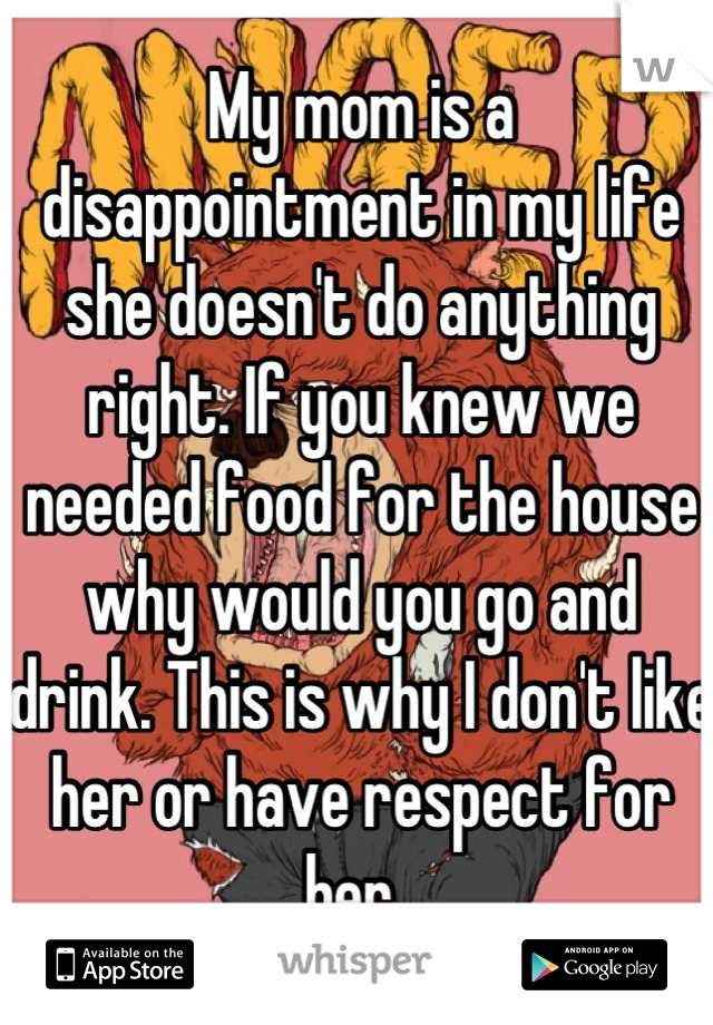 My mom is a disappointment in my life she doesn't do anything right. If you knew we needed food for the house why would you go and drink. This is why I don't like her or have respect for her. 