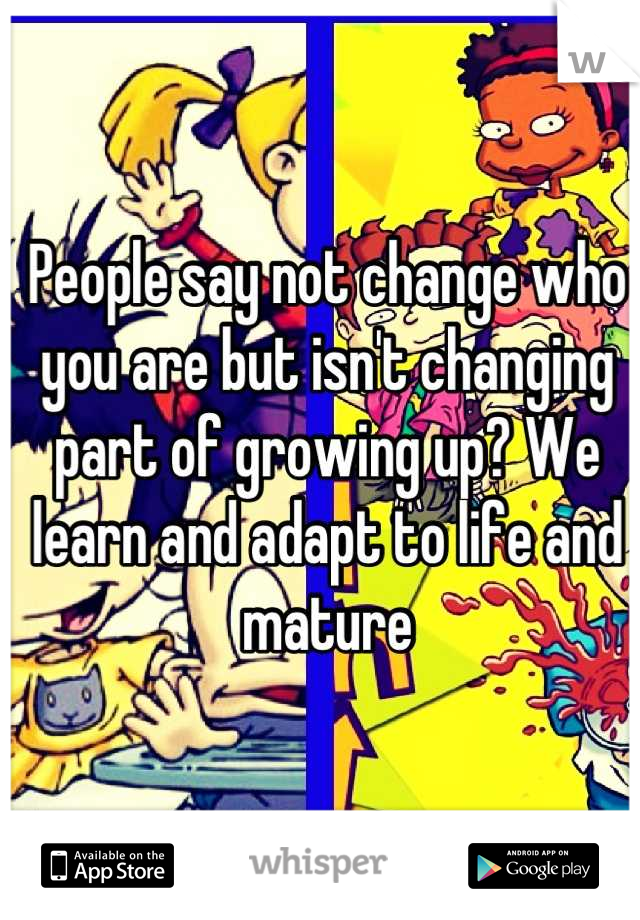 People say not change who you are but isn't changing part of growing up? We learn and adapt to life and mature