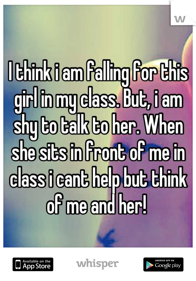 I think i am falling for this girl in my class. But, i am shy to talk to her. When she sits in front of me in class i cant help but think of me and her! 