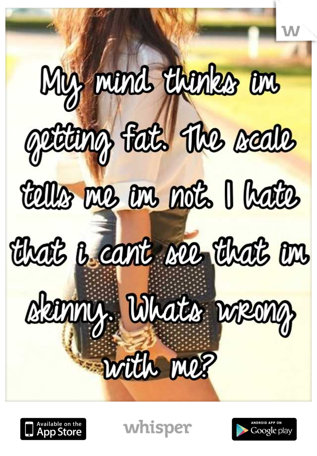 My mind thinks im getting fat. The scale tells me im not. I hate that i cant see that im skinny. Whats wrong with me?