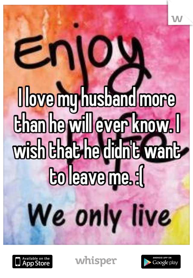 I love my husband more than he will ever know. I wish that he didn't want to leave me. :(