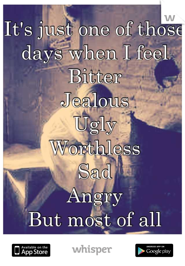 It's just one of those days when I feel 
Bitter
Jealous 
Ugly 
Worthless
Sad
Angry 
But most of all lonely