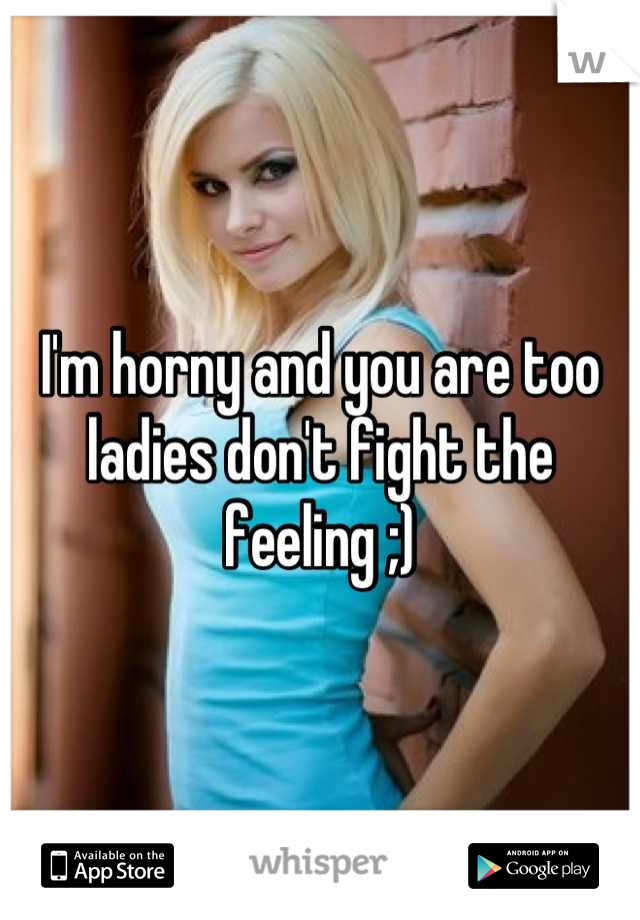 I'm horny and you are too ladies don't fight the feeling ;)