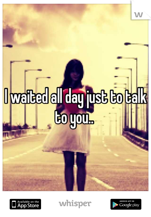 I waited all day just to talk to you.. 