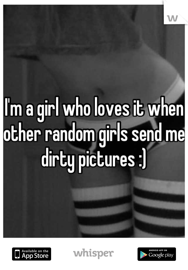 I'm a girl who loves it when other random girls send me dirty pictures :)