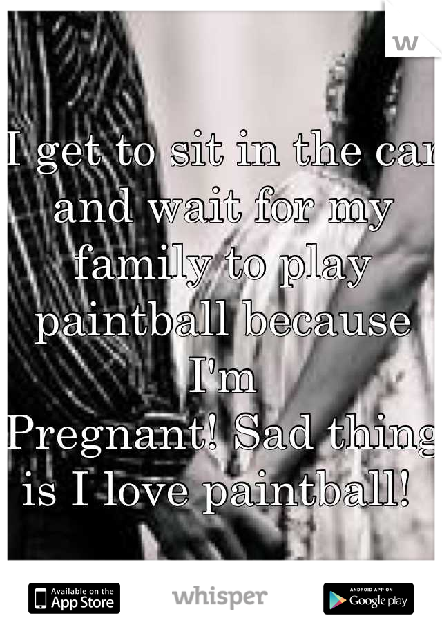 I get to sit in the car and wait for my family to play paintball because I'm
Pregnant! Sad thing is I love paintball! 