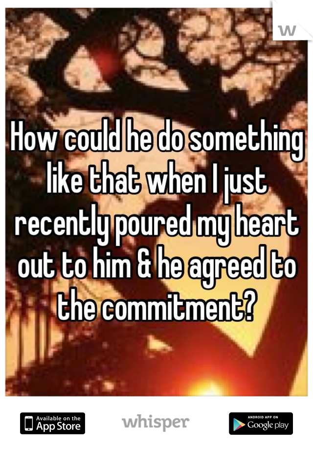 How could he do something like that when I just recently poured my heart out to him & he agreed to the commitment?