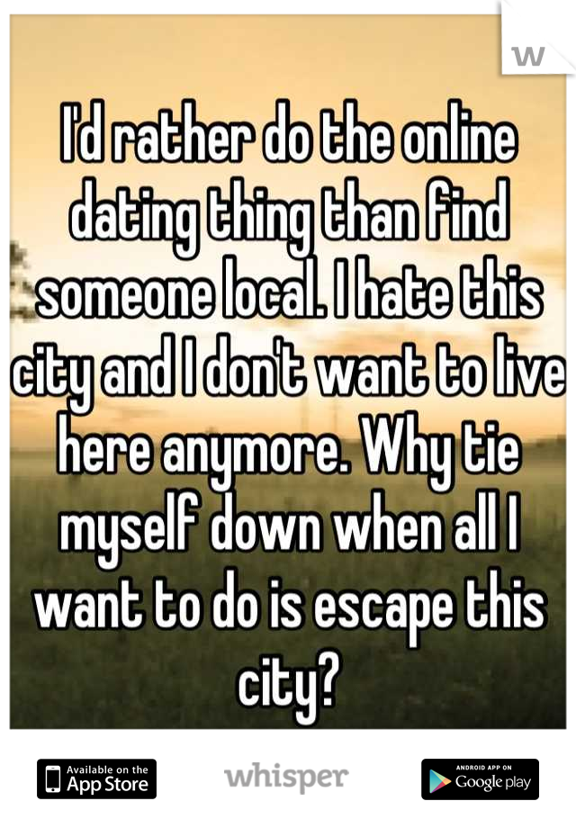 I'd rather do the online dating thing than find someone local. I hate this city and I don't want to live here anymore. Why tie myself down when all I want to do is escape this city?