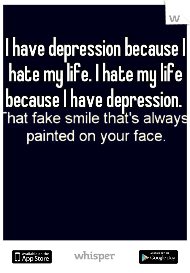 I have depression because I hate my life. I hate my life because I have depression. 
