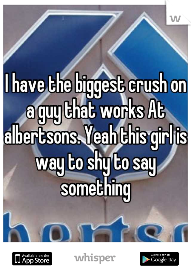 I have the biggest crush on a guy that works At albertsons. Yeah this girl is way to shy to say something