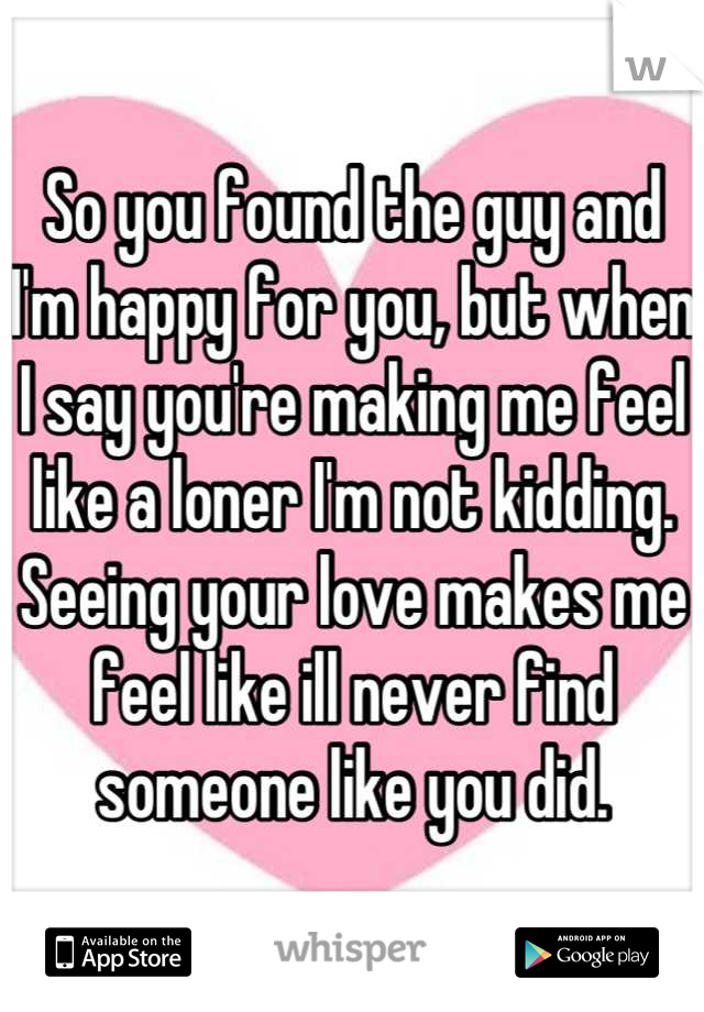 So you found the guy and I'm happy for you, but when I say you're making me feel like a loner I'm not kidding.  Seeing your love makes me feel like ill never find someone like you did.