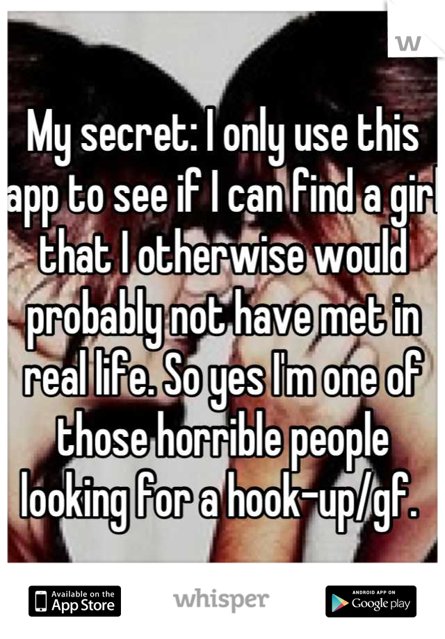 My secret: I only use this app to see if I can find a girl that I otherwise would probably not have met in real life. So yes I'm one of those horrible people looking for a hook-up/gf. 