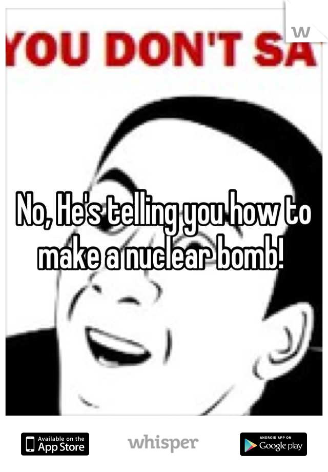 No, He's telling you how to make a nuclear bomb! 