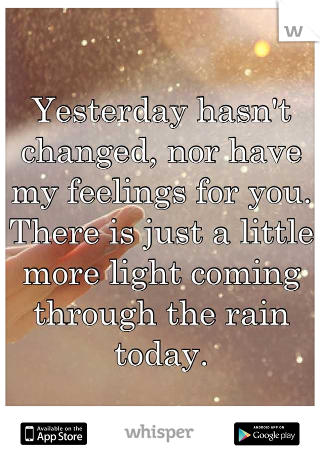 Yesterday hasn't changed, nor have my feelings for you. There is just a little more light coming through the rain today.
