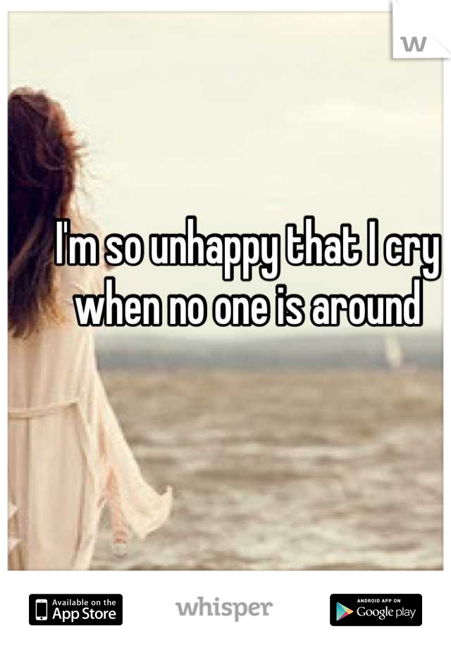 I'm so unhappy that I cry when no one is around