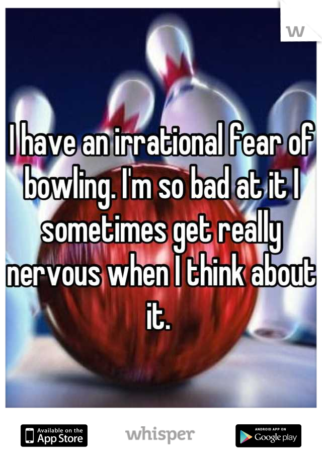 I have an irrational fear of bowling. I'm so bad at it I sometimes get really nervous when I think about it. 