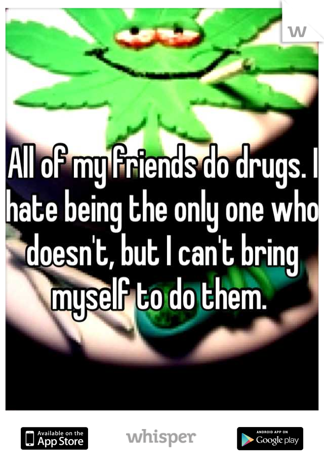All of my friends do drugs. I hate being the only one who doesn't, but I can't bring myself to do them. 