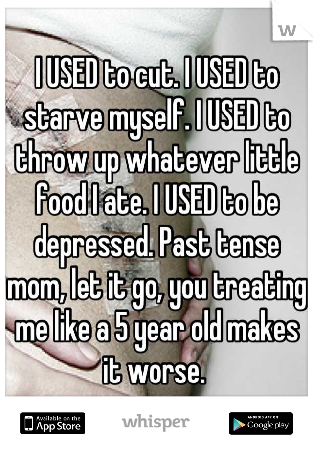 I USED to cut. I USED to starve myself. I USED to throw up whatever little food I ate. I USED to be depressed. Past tense mom, let it go, you treating me like a 5 year old makes it worse. 